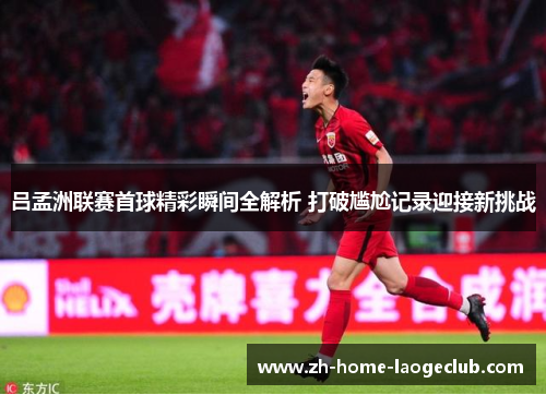 吕孟洲联赛首球精彩瞬间全解析 打破尴尬记录迎接新挑战