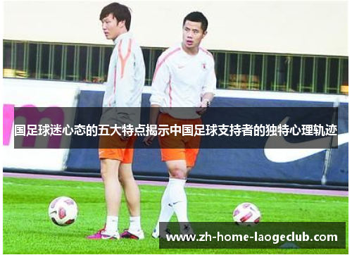 国足球迷心态的五大特点揭示中国足球支持者的独特心理轨迹