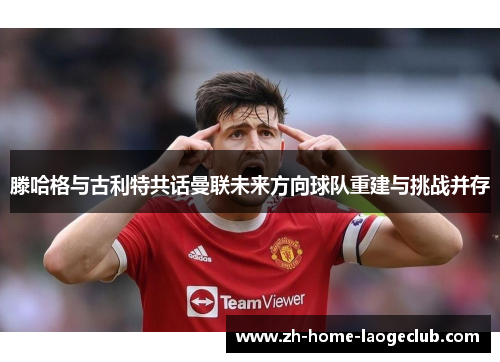 滕哈格与古利特共话曼联未来方向球队重建与挑战并存