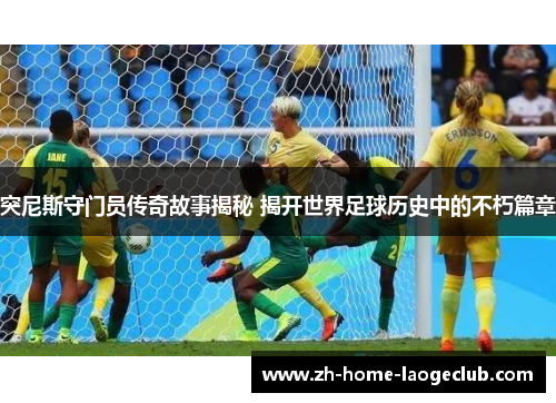 突尼斯守门员传奇故事揭秘 揭开世界足球历史中的不朽篇章