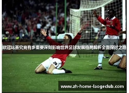 欧冠比赛究竟有多重要深刻影响世界足球发展格局解析全面探讨之路