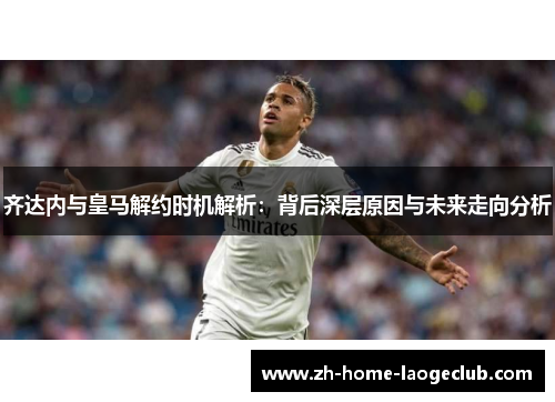 齐达内与皇马解约时机解析：背后深层原因与未来走向分析