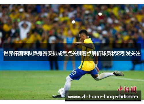 世界杯国家队热身赛安排成焦点关键看点解析球员状态引发关注