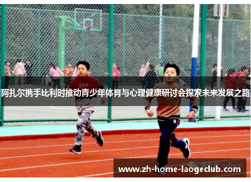阿扎尔携手比利时推动青少年体育与心理健康研讨会探索未来发展之路