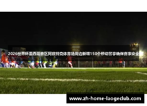 2026世界杯墨西哥赛区阿兹特克体育场周边新增150个移动警亭确保赛事安全